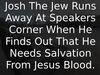 Embedded thumbnail for Josh The Jew Runs Away At Speakers Corner When He Finds Out That He Needs Salvation From Jesus Blood.